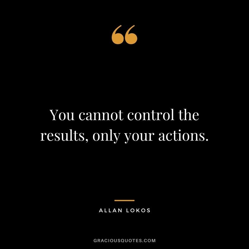 You cannot control the results, only your actions.