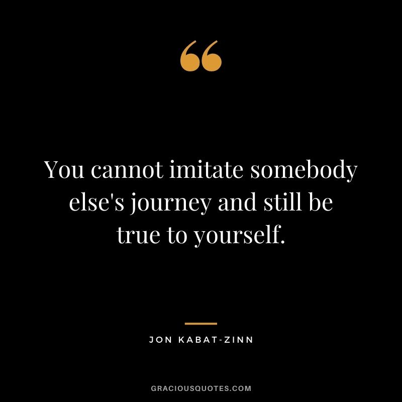 You cannot imitate somebody else's journey and still be true to yourself.