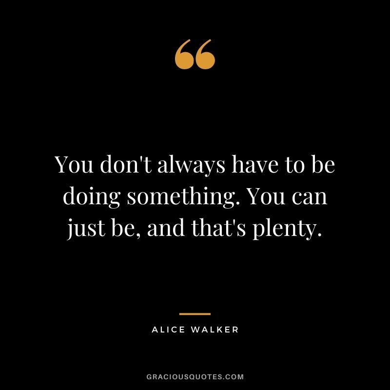 You don't always have to be doing something. You can just be, and that's plenty.