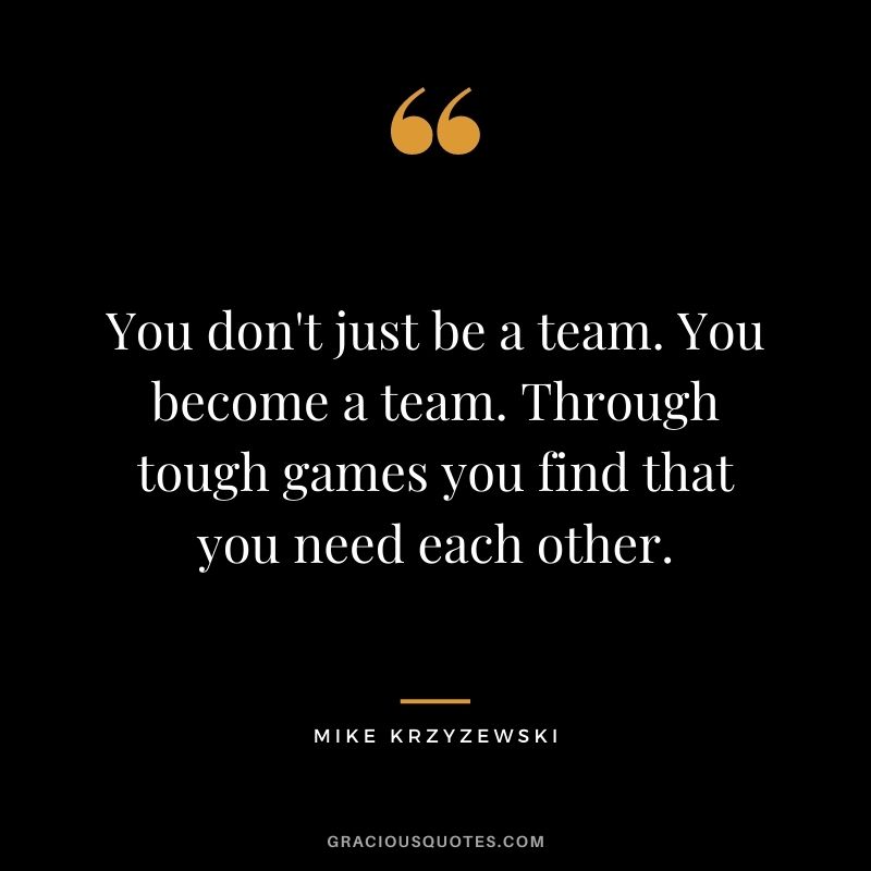 You don't just be a team. You become a team. Through tough games you find that you need each other.