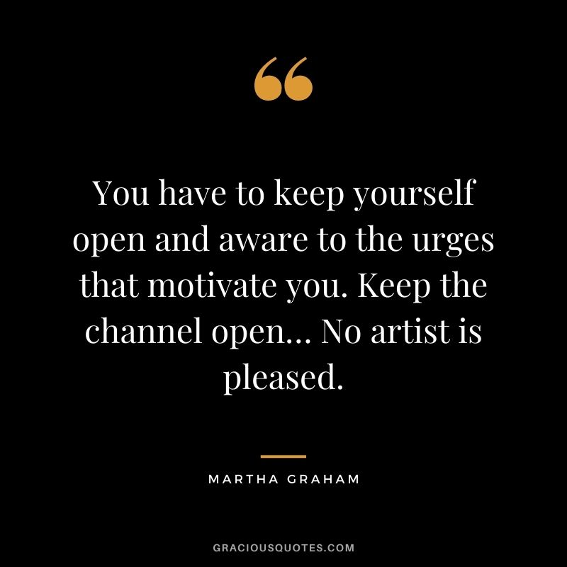 You have to keep yourself open and aware to the urges that motivate you. Keep the channel open… No artist is pleased.
