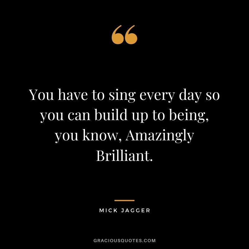 You have to sing every day so you can build up to being, you know, Amazingly Brilliant.