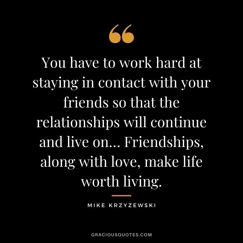 You have to work hard at staying in contact with your friends so that the relationships will continue and live on… Friendships, along with love, make life worth living.