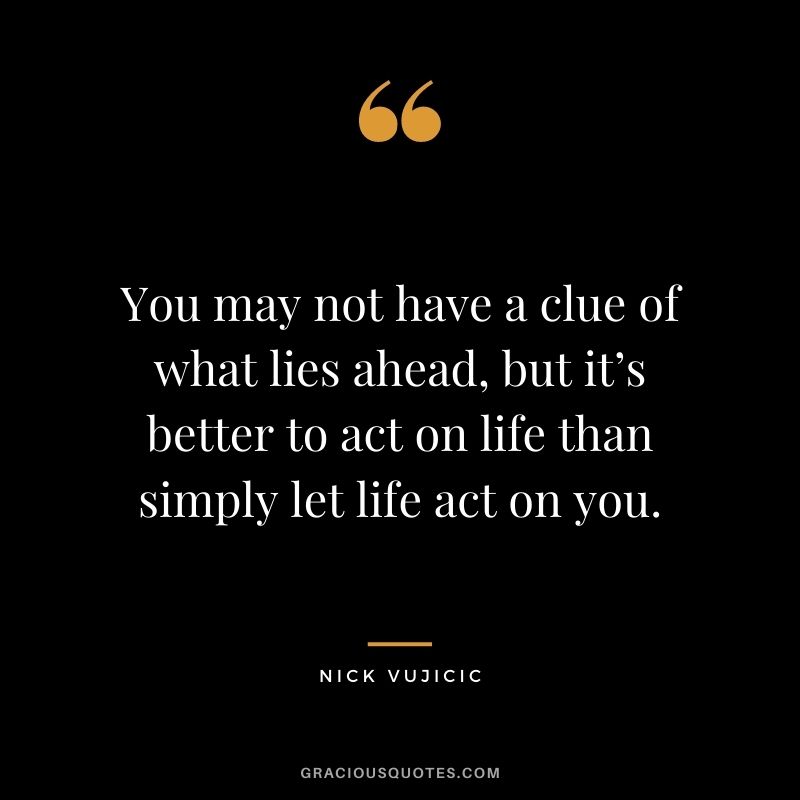 You may not have a clue of what lies ahead, but it’s better to act on life than simply let life act on you.