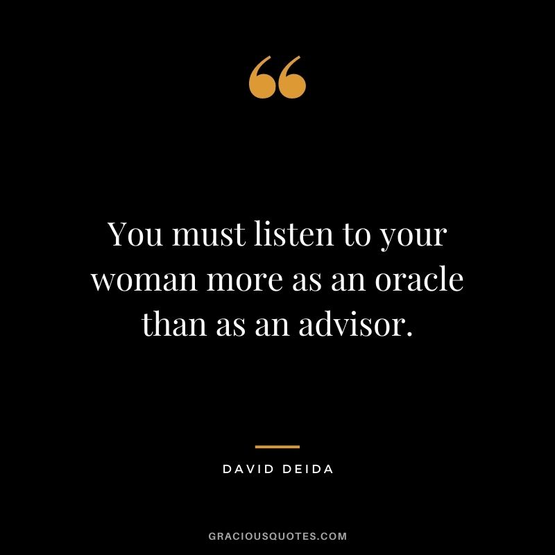 You must listen to your woman more as an oracle than as an advisor.