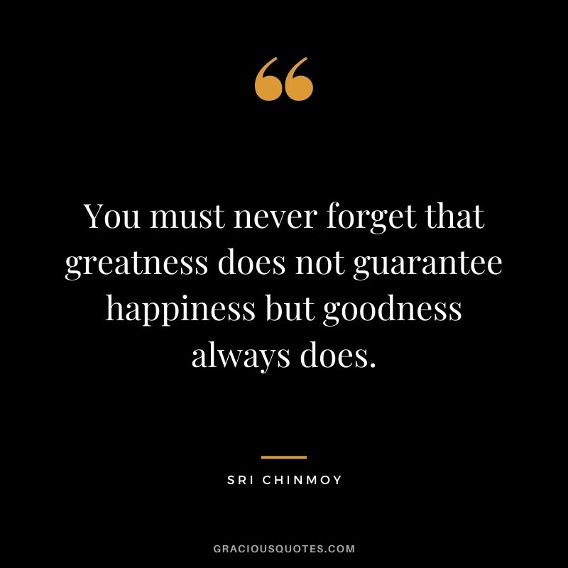 You must never forget that greatness does not guarantee happiness but goodness always does.