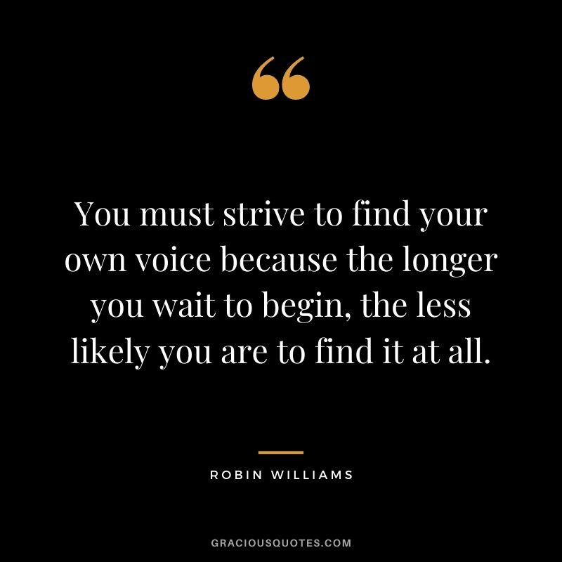 You must strive to find your own voice because the longer you wait to begin, the less likely you are to find it at all.