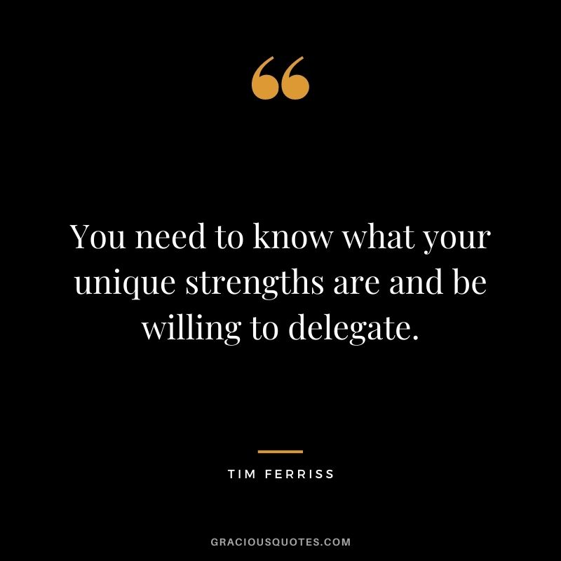 You need to know what your unique strengths are and be willing to delegate.
