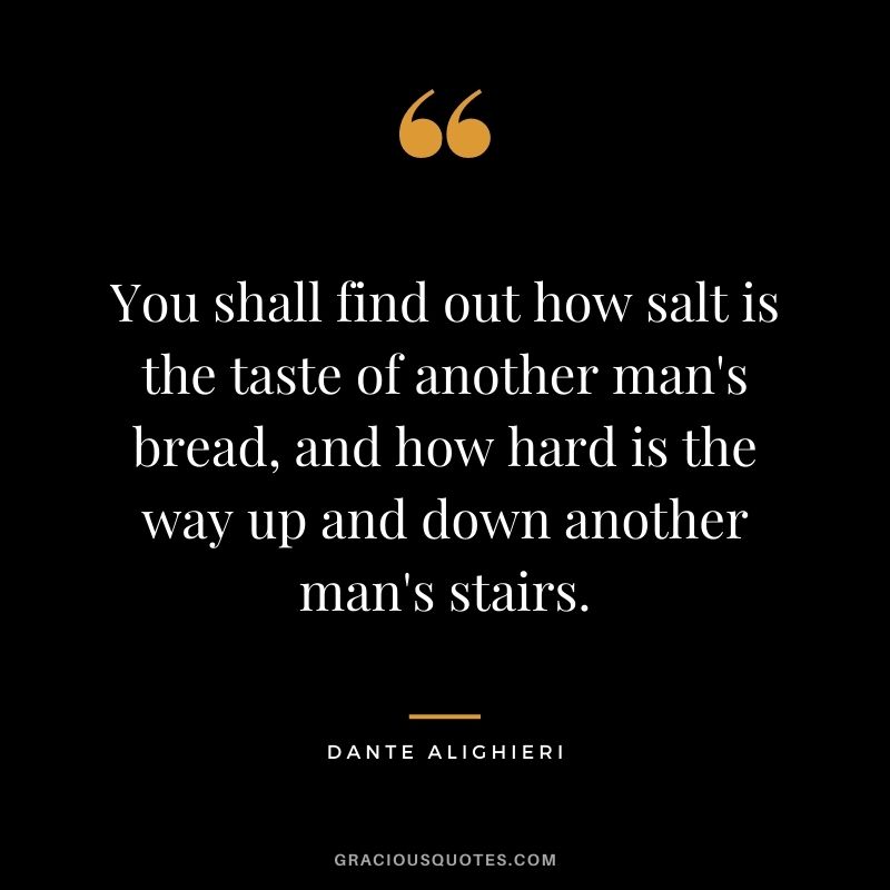 You shall find out how salt is the taste of another man's bread, and how hard is the way up and down another man's stairs.