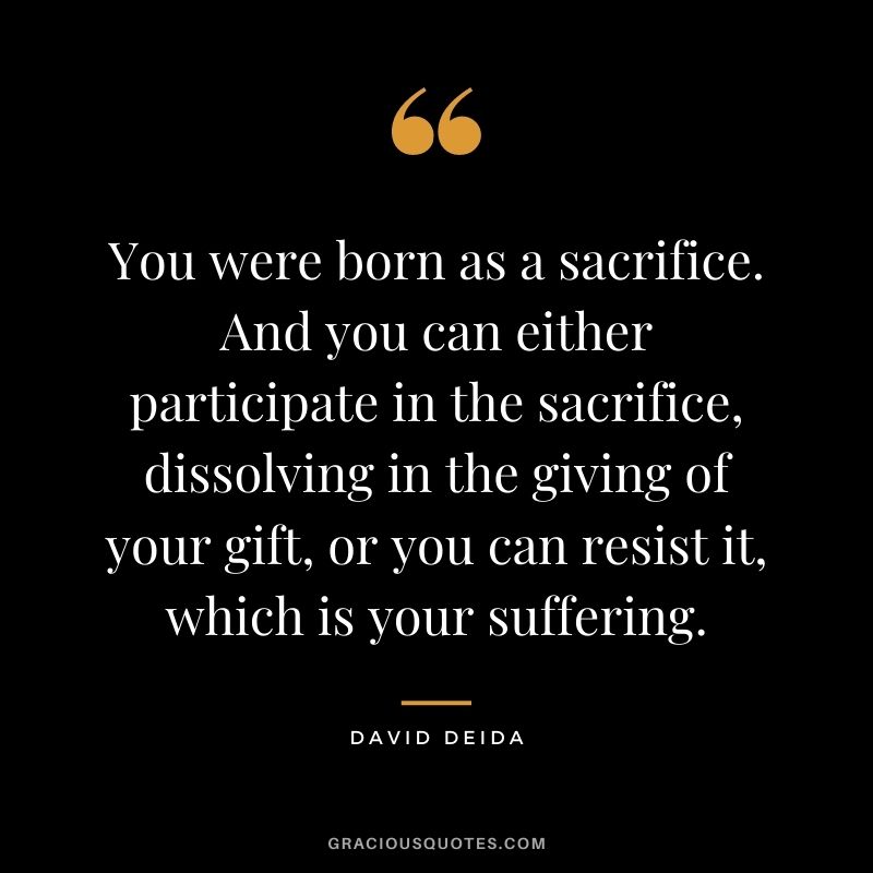 You were born as a sacrifice. And you can either participate in the sacrifice, dissolving in the giving of your gift, or you can resist it, which is your suffering.