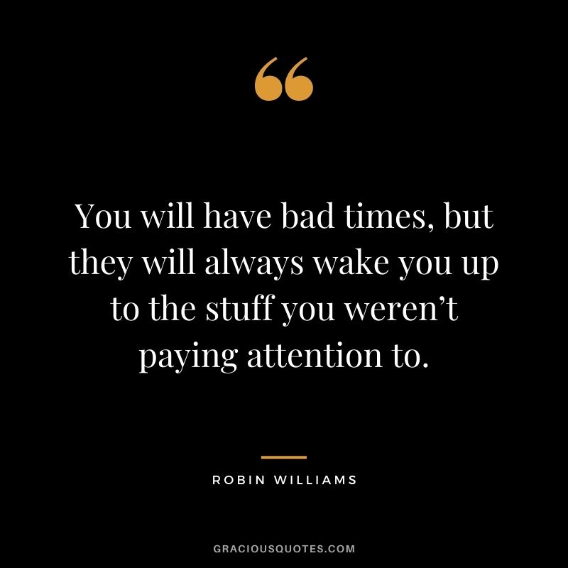 You will have bad times, but they will always wake you up to the stuff you weren’t paying attention to.