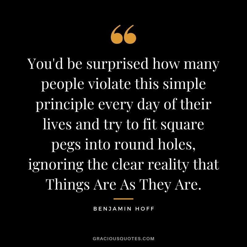 You'd be surprised how many people violate this simple principle every day of their lives and try to fit square pegs into round holes, ignoring the clear reality that Things Are As They Are.