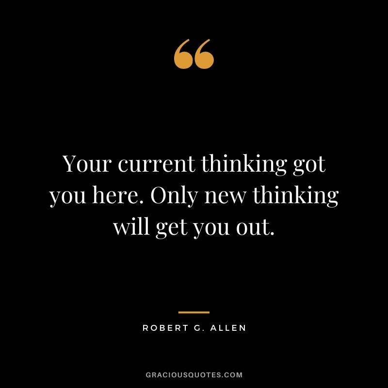 Your current thinking got you here. Only new thinking will get you out.