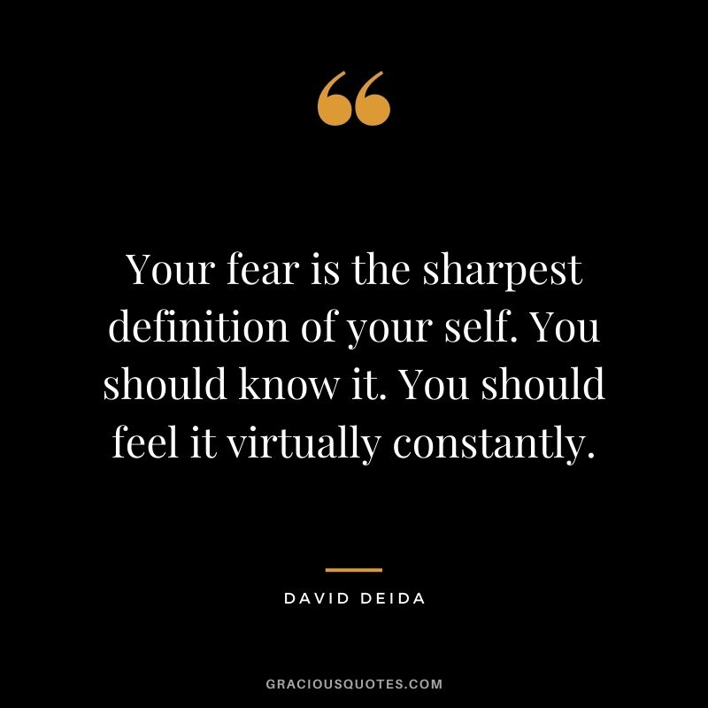 Your fear is the sharpest definition of your self. You should know it. You should feel it virtually constantly.
