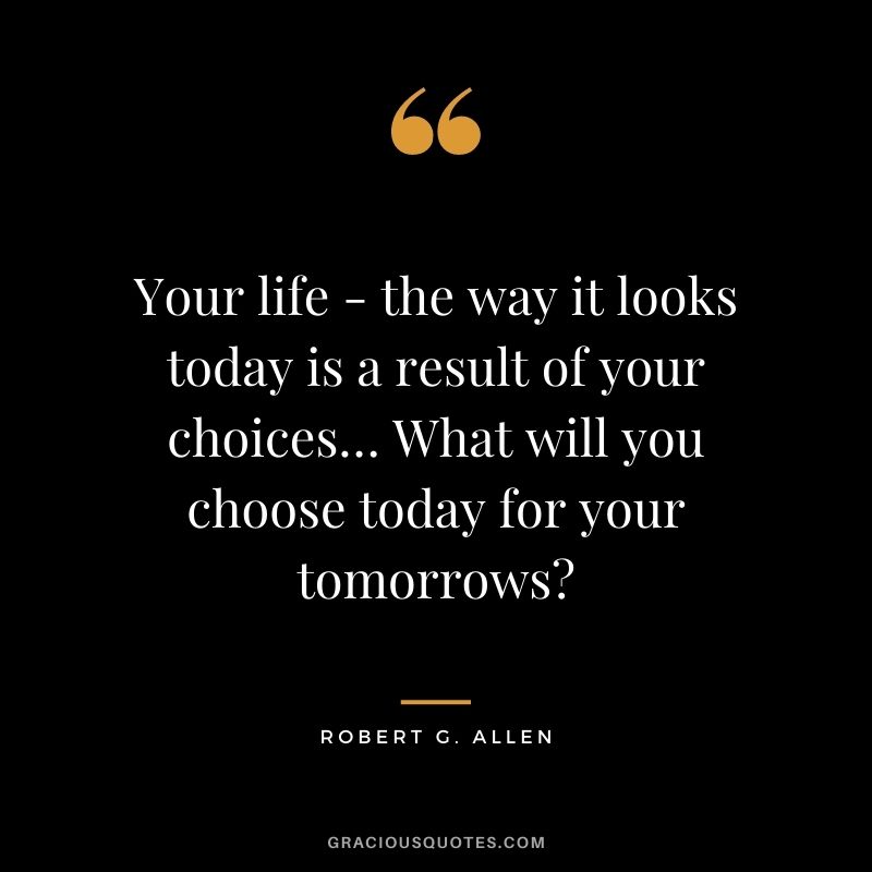 Your life - the way it looks today is a result of your choices… What will you choose today for your tomorrows