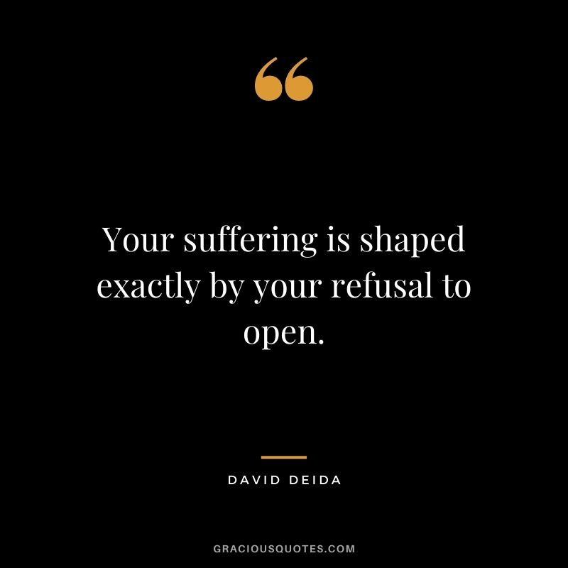 Your suffering is shaped exactly by your refusal to open.