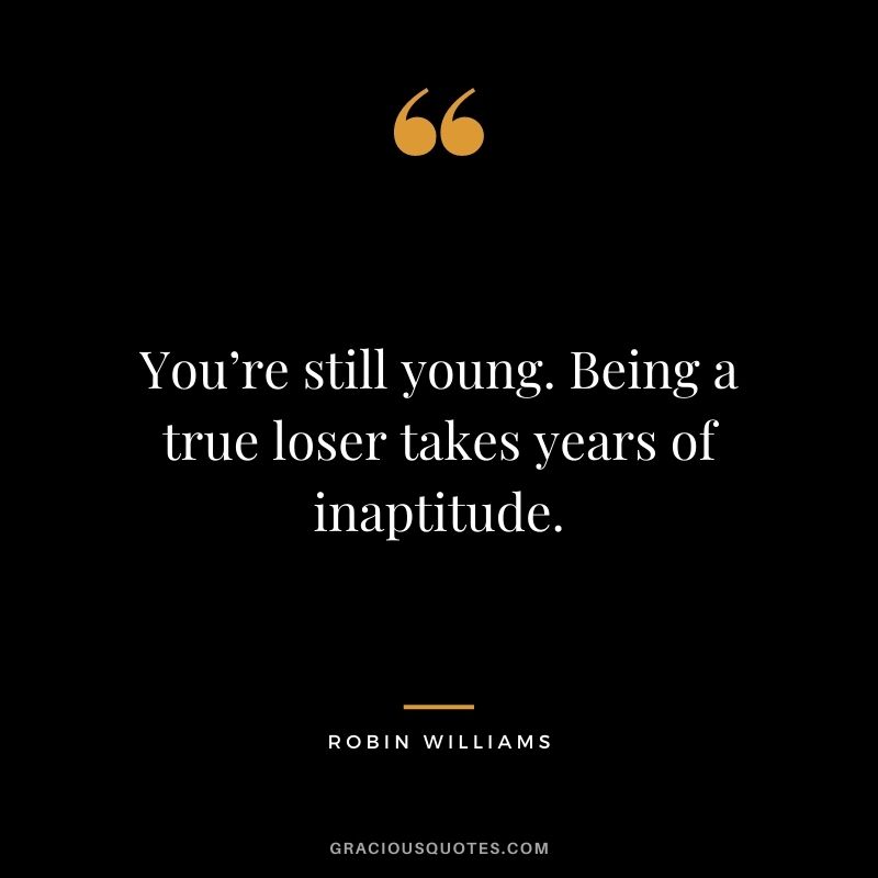 You’re still young. Being a true loser takes years of inaptitude.