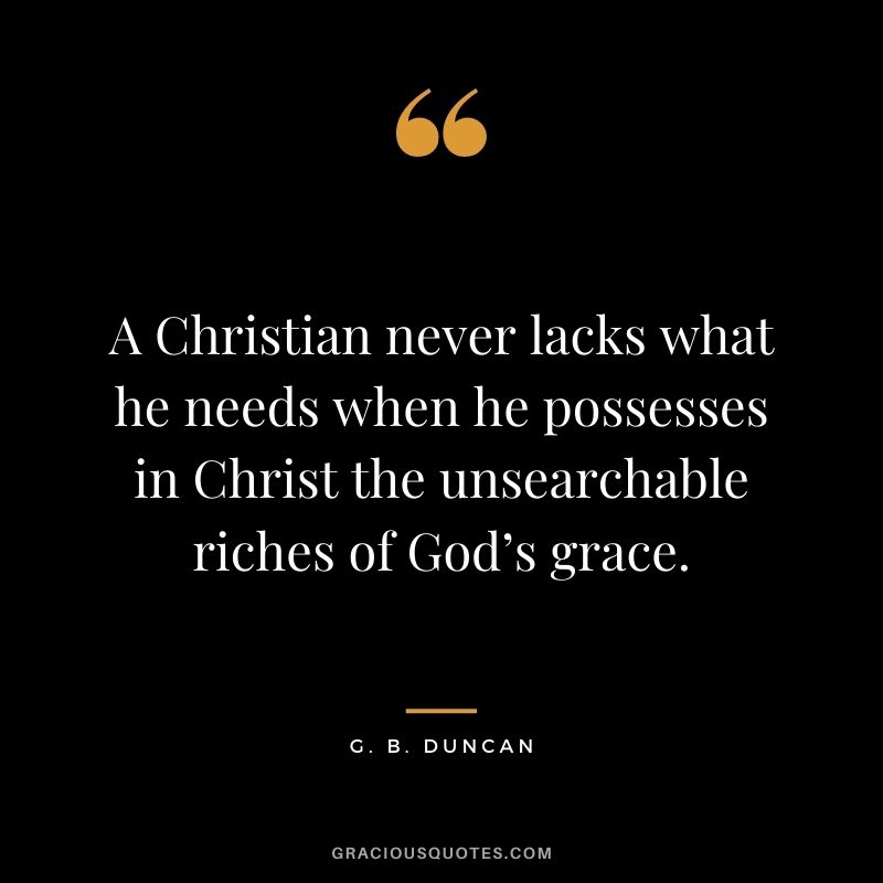 A Christian never lacks what he needs when he possesses in Christ the unsearchable riches of God’s grace. - G. B. Duncan