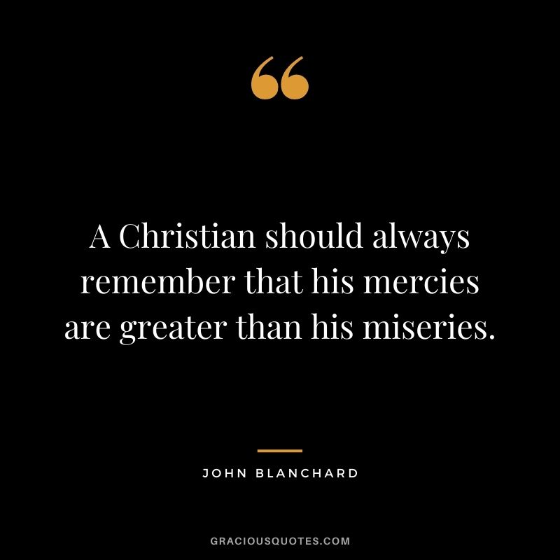 A Christian should always remember that his mercies are greater than his miseries. - John Blanchard