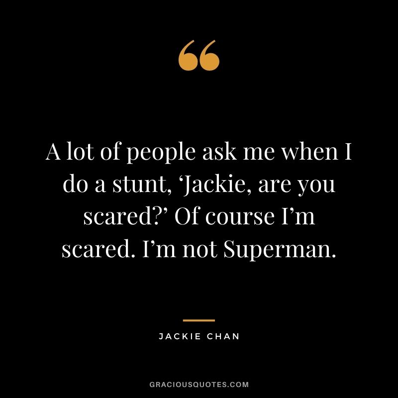 A lot of people ask me when I do a stunt, ‘Jackie, are you scared?’ Of course I’m scared. I’m not Superman.