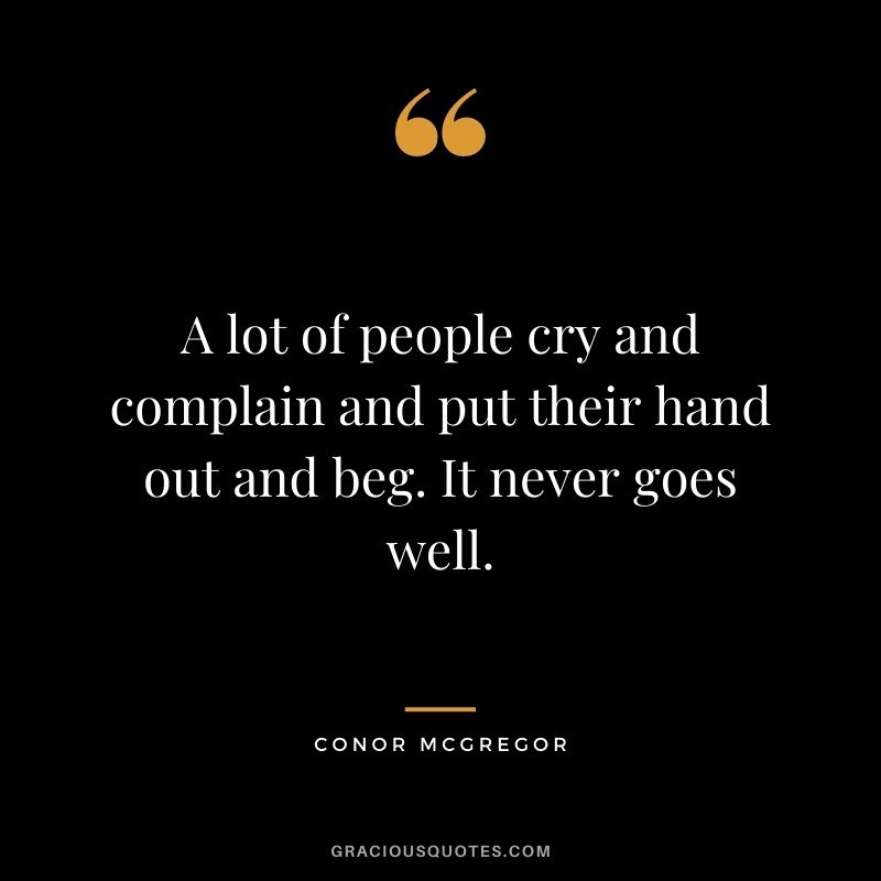 A lot of people cry and complain and put their hand out and beg. It never goes well.
