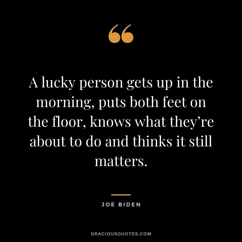 A lucky person gets up in the morning, puts both feet on the floor, knows what they’re about to do and thinks it still matters.