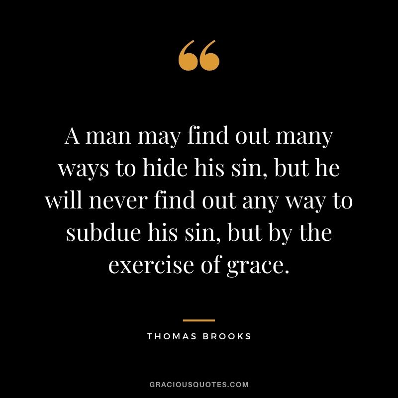 A man may find out many ways to hide his sin, but he will never find out any way to subdue his sin, but by the exercise of grace. - Thomas Brooks
