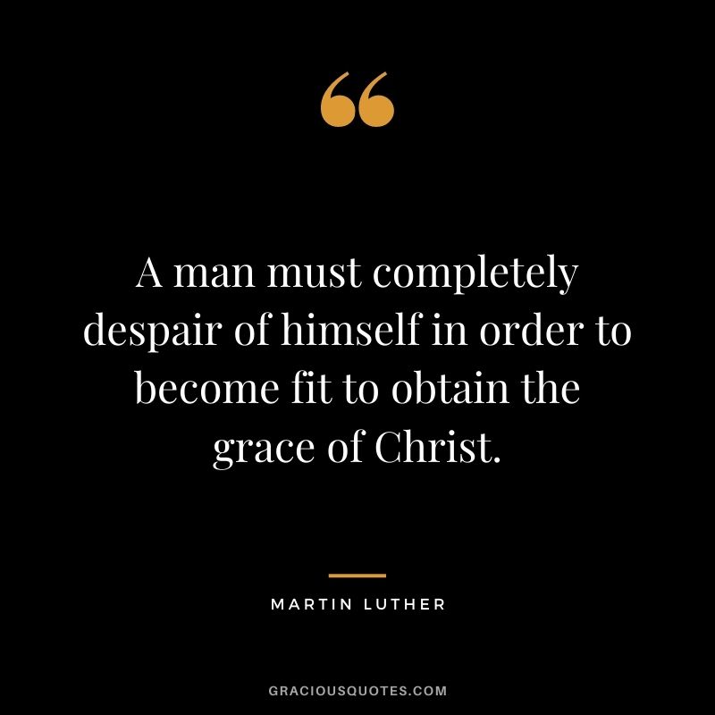 A man must completely despair of himself in order to become fit to obtain the grace of Christ. - Martin Luther