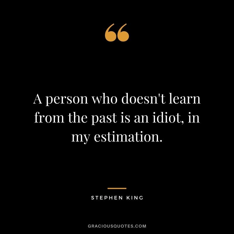 A person who doesn't learn from the past is an idiot, in my estimation.