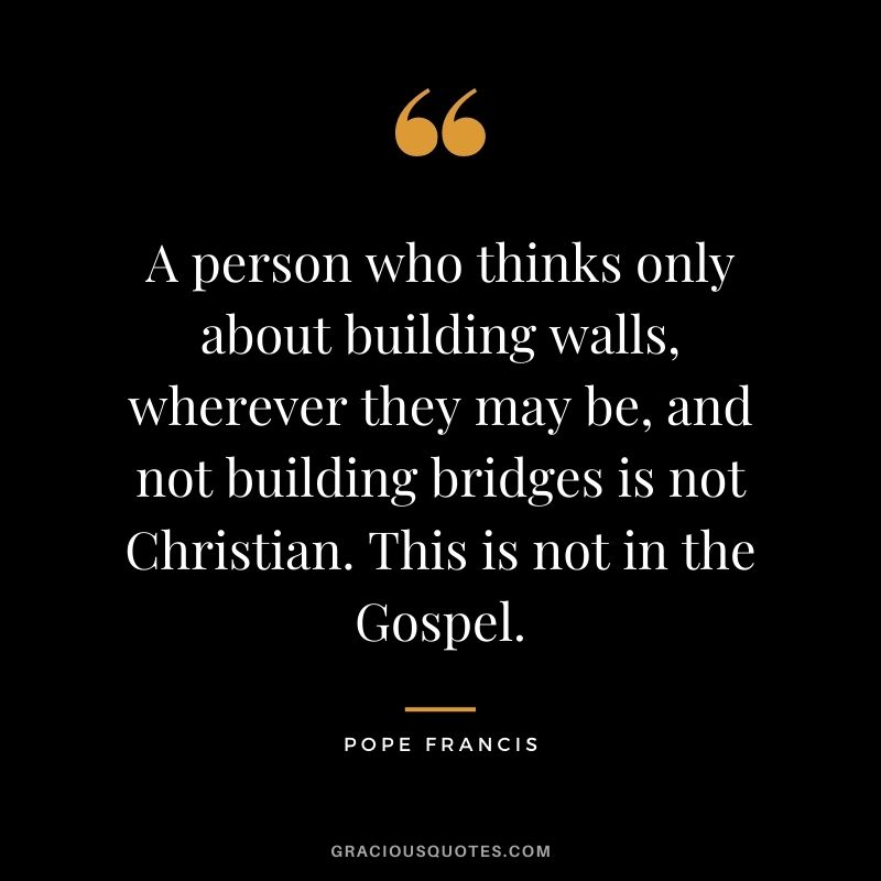 A person who thinks only about building walls, wherever they may be, and not building bridges is not Christian. This is not in the Gospel.