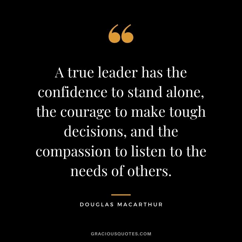A true leader has the confidence to stand alone, the courage to make tough decisions, and the compassion to listen to the needs of others.