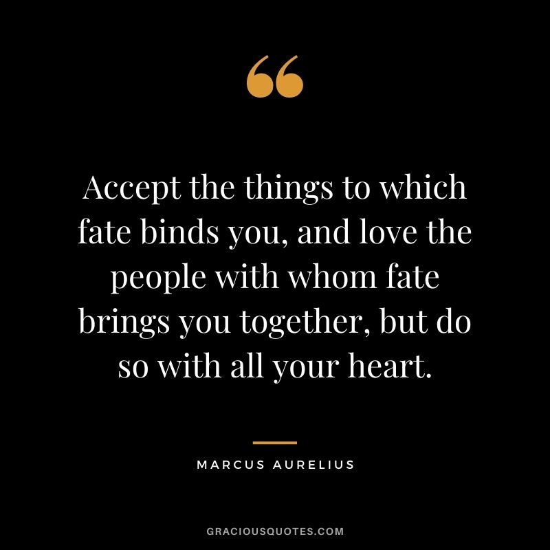Accept the things to which fate binds you, and love the people with whom fate brings you together, but do so with all your heart.