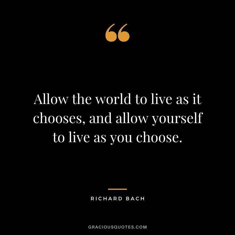 Allow the world to live as it chooses, and allow yourself to live as you choose.
