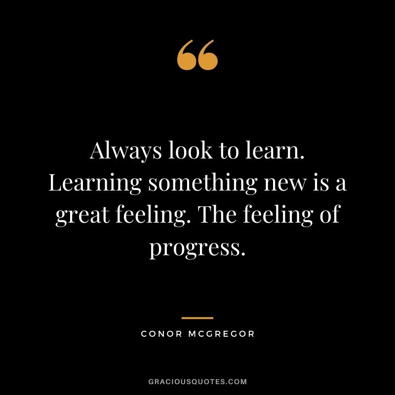 Always look to learn. Learning something new is a great feeling. The feeling of progress.