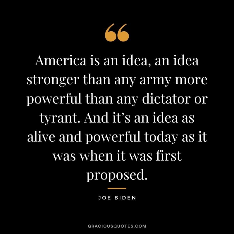 America is an idea, an idea stronger than any army more powerful than any dictator or tyrant. And it’s an idea as alive and powerful today as it was when it was first proposed.