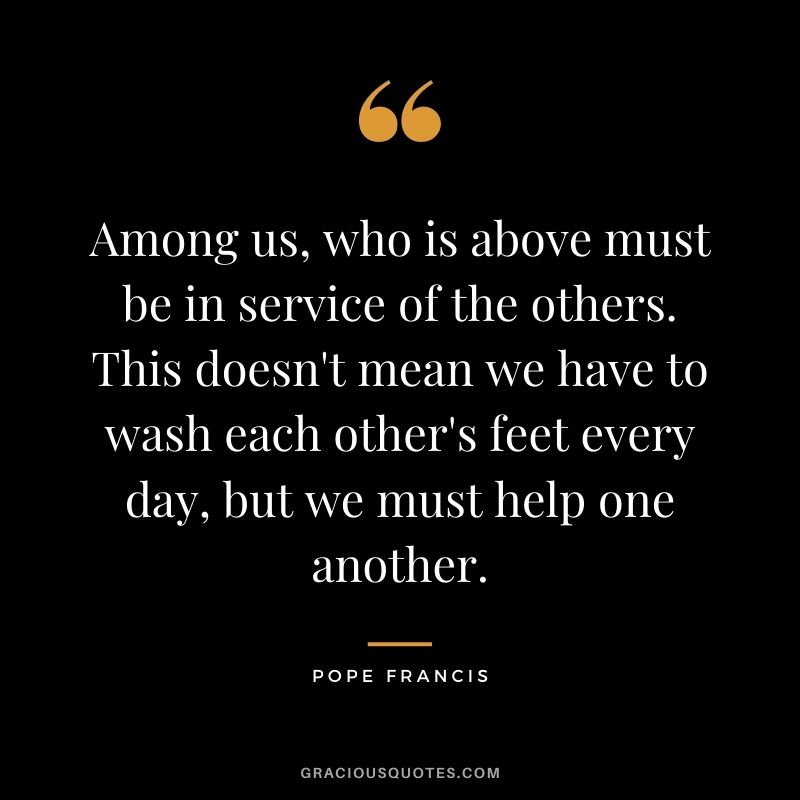Among us, who is above must be in service of the others. This doesn't mean we have to wash each other's feet every day, but we must help one another.