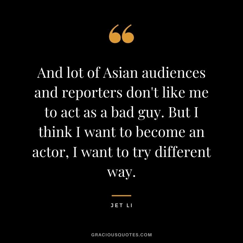 And lot of Asian audiences and reporters don't like me to act as a bad guy. But I think I want to become an actor, I want to try different way.
