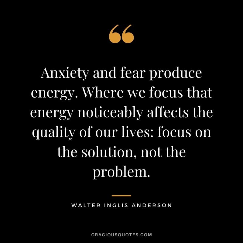 Anxiety and fear produce energy. Where we focus that energy noticeably affects the quality of our lives: focus on the solution, not the problem.