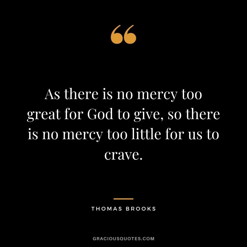 As there is no mercy too great for God to give, so there is no mercy too little for us to crave. - Thomas Brooks