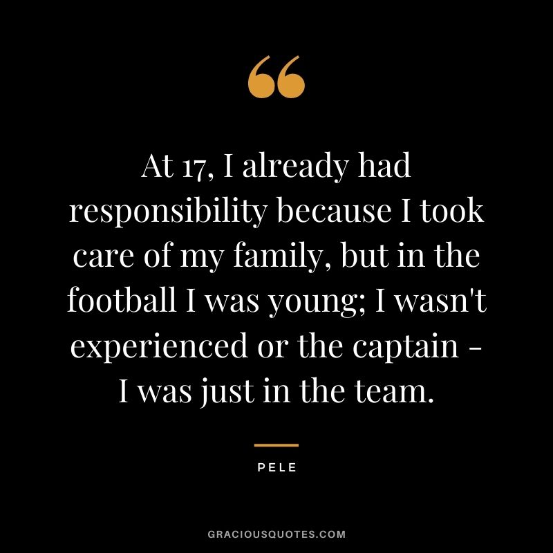 At 17, I already had responsibility because I took care of my family, but in the football I was young; I wasn't experienced or the captain - I was just in the team.
