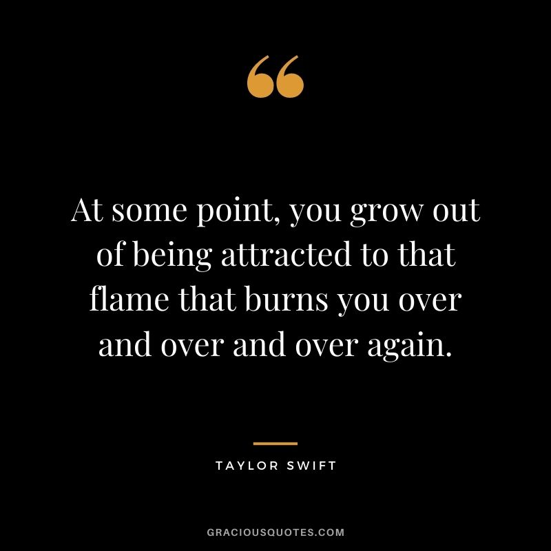 At some point, you grow out of being attracted to that flame that burns you over and over and over again.