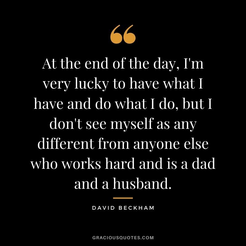 At the end of the day, I'm very lucky to have what I have and do what I do, but I don't see myself as any different from anyone else who works hard and is a dad and a husband.