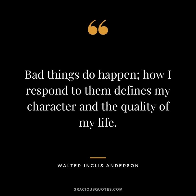 Bad things do happen; how I respond to them defines my character and the quality of my life.