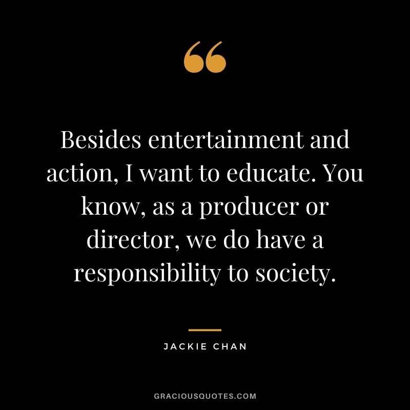 Besides entertainment and action, I want to educate. You know, as a producer or director, we do have a responsibility to society.