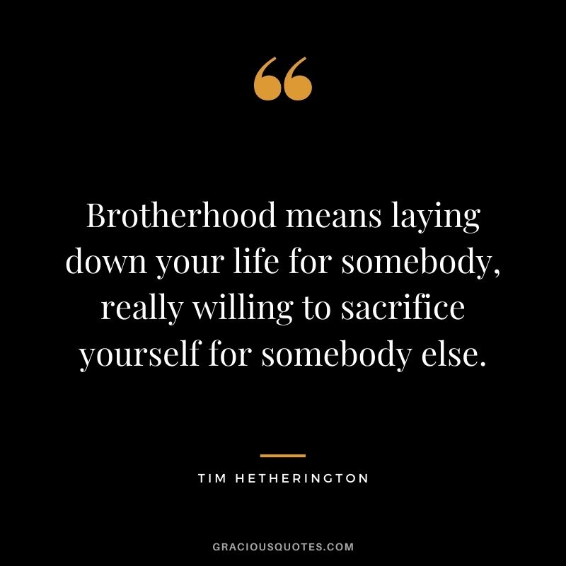 Brotherhood means laying down your life for somebody, really willing to sacrifice yourself for somebody else. - Tim Hetherington