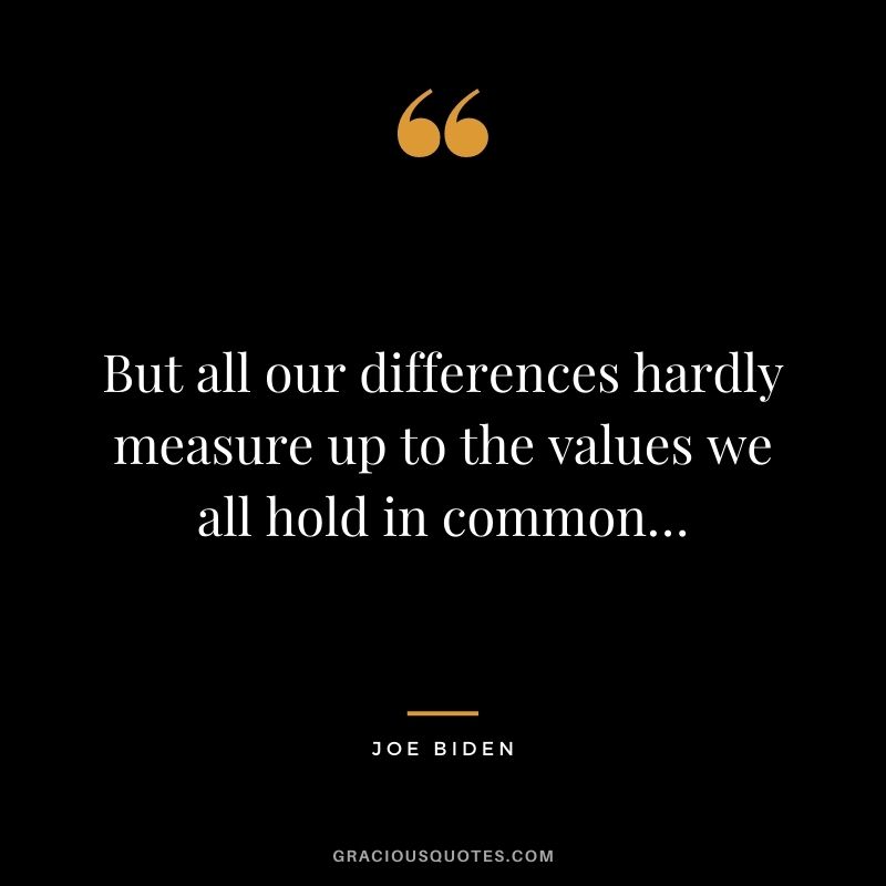 But all our differences hardly measure up to the values we all hold in common…