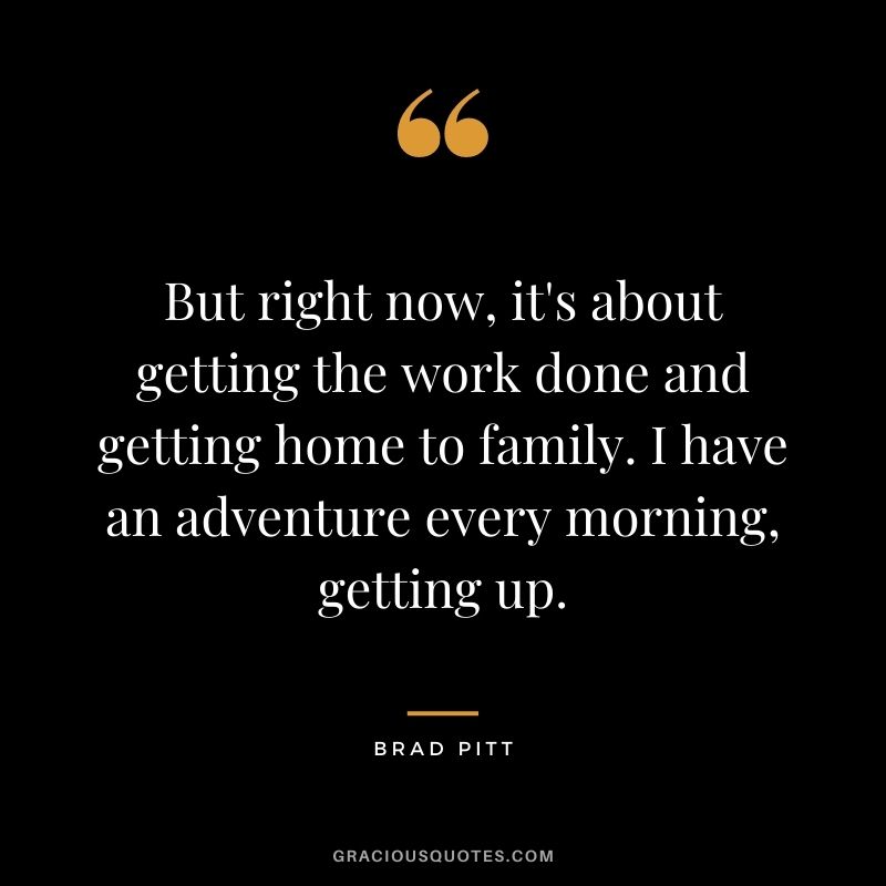 But right now, it's about getting the work done and getting home to family. I have an adventure every morning, getting up.