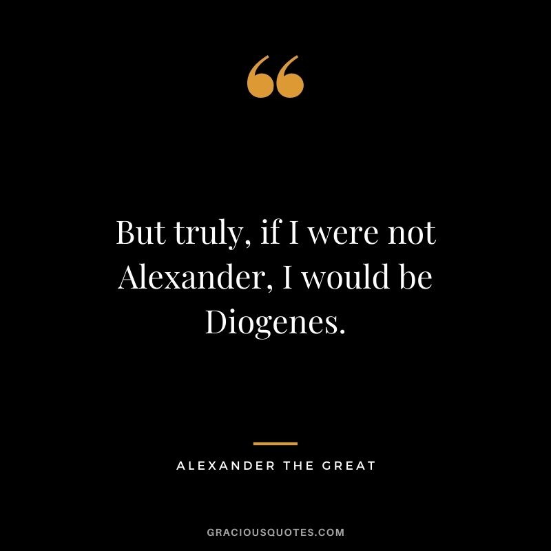 But truly, if I were not Alexander, I would be Diogenes.