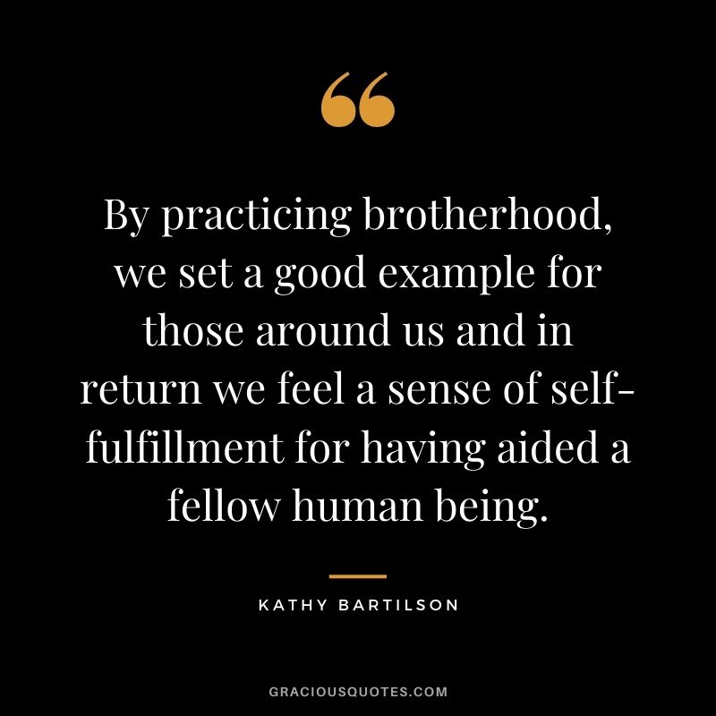 By practicing brotherhood, we set a good example for those around us and in return we feel a sense of self-fulfillment for having aided a fellow human being. ― Kathy Bartilson