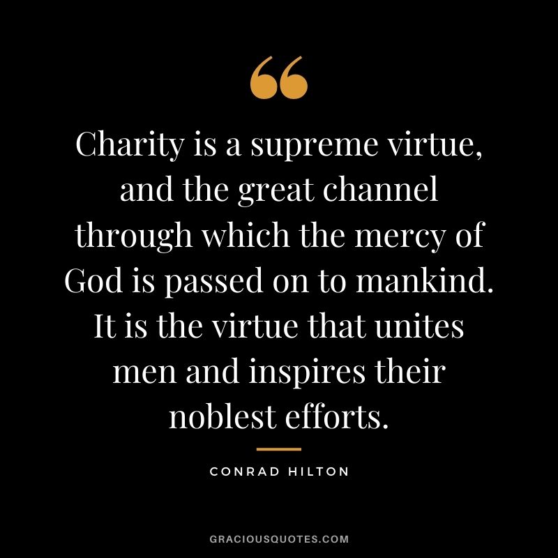 Charity is a supreme virtue, and the great channel through which the mercy of God is passed on to mankind. It is the virtue that unites men and inspires their noblest efforts.